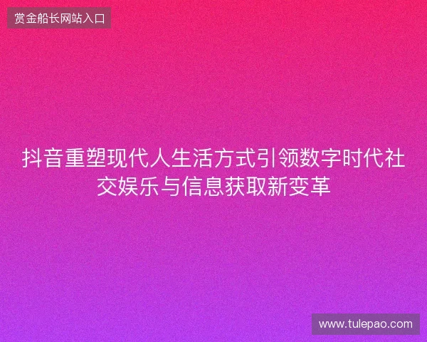 抖音重塑现代人生活方式引领数字时代社交娱乐与信息获取新变革 抖音重塑现代人生活方式引领数字时代社交娱乐与信息获取新变革