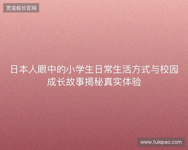 日本人眼中的小学生日常生活方式与校园成长故事揭秘真实体验